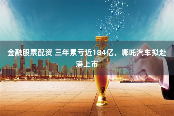 金融股票配资 三年累亏近184亿，哪吒汽车拟赴港上市