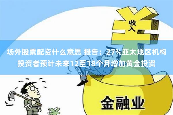 场外股票配资什么意思 报告：27%亚太地区机构投资者预计未来12至18个月增加黄金投资