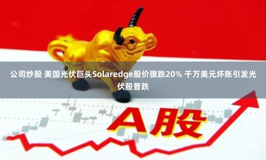 公司炒股 美国光伏巨头Solaredge股价骤跌20% 千万美元坏账引发光伏股普跌