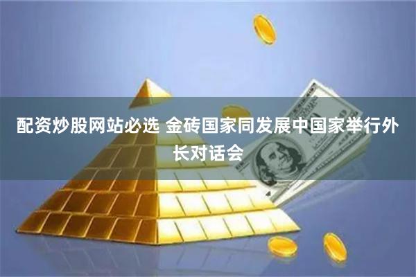 配资炒股网站必选 金砖国家同发展中国家举行外长对话会