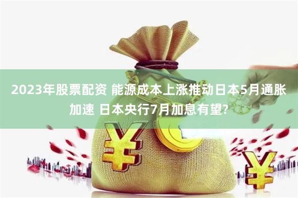 2023年股票配资 能源成本上涨推动日本5月通胀加速 日本央行7月加息有望?