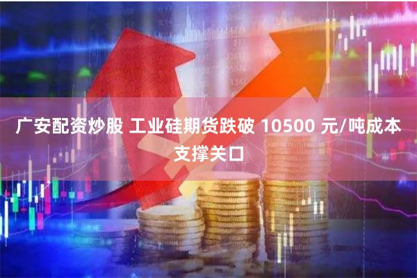 广安配资炒股 工业硅期货跌破 10500 元/吨成本支撑关口