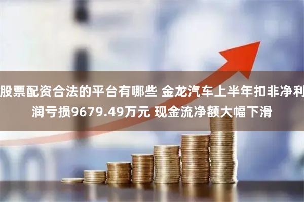 股票配资合法的平台有哪些 金龙汽车上半年扣非净利润亏损9679.49万元 现金流净额大幅下滑