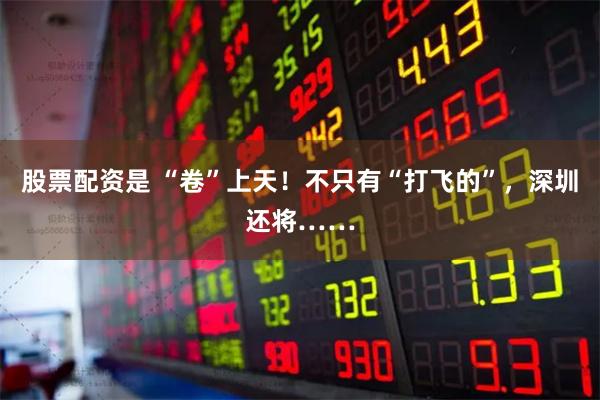 股票配资是 “卷”上天！不只有“打飞的”，深圳还将……