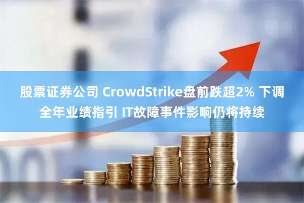 股票证券公司 CrowdStrike盘前跌超2% 下调全年业绩指引 IT故障事件影响仍将持续