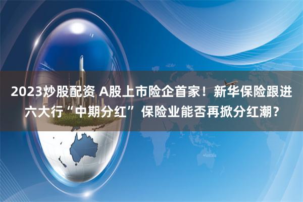 2023炒股配资 A股上市险企首家！新华保险跟进六大行“中期分红” 保险业能否再掀分红潮？