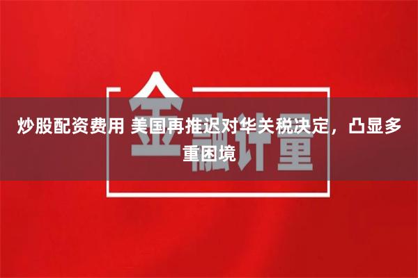 炒股配资费用 美国再推迟对华关税决定，凸显多重困境