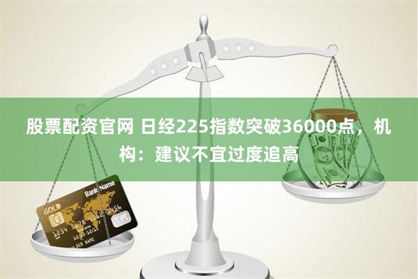 股票配资官网 日经225指数突破36000点，机构：建议不宜过度追高